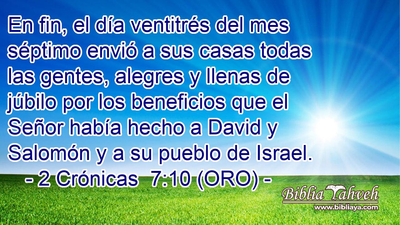  En fin, el día ventitrés del mes séptimo envió a sus casas todas las gentes, alegres y llenas de júbilo por los beneficios que el Señor había hecho a David y Salomón y a su pueblo de Israel. 