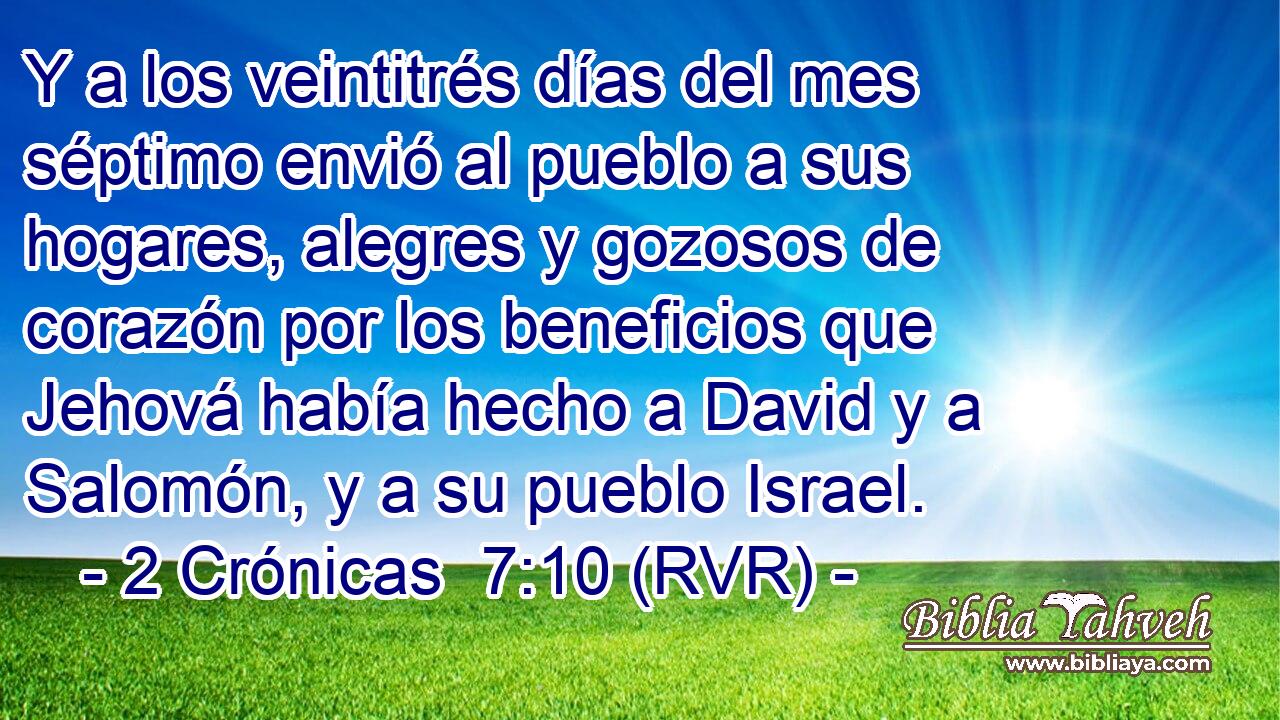 Y a los veintitrés días del mes séptimo envió al pueblo a sus hogares, alegres y gozosos de corazón por los beneficios que Jehová había hecho a David y a Salomón, y a su pueblo Israel.