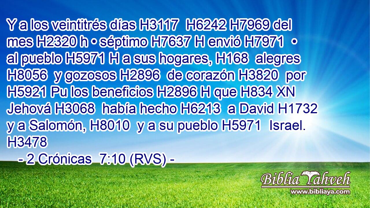 Y a los veintitrés días H3117  H6242 H7969 del mes H2320 h • séptimo H7637 H envió H7971  • al pueblo H5971 H a sus hogares, H168  alegres H8056  y gozosos H2896  de corazón H3820  por H5921 Pu los beneficios H2896 H que H834 XN Jehová H3068  había hecho H6213  a David H1732  y a Salomón, H8010  y a su pueblo H5971  Israel. H3478  