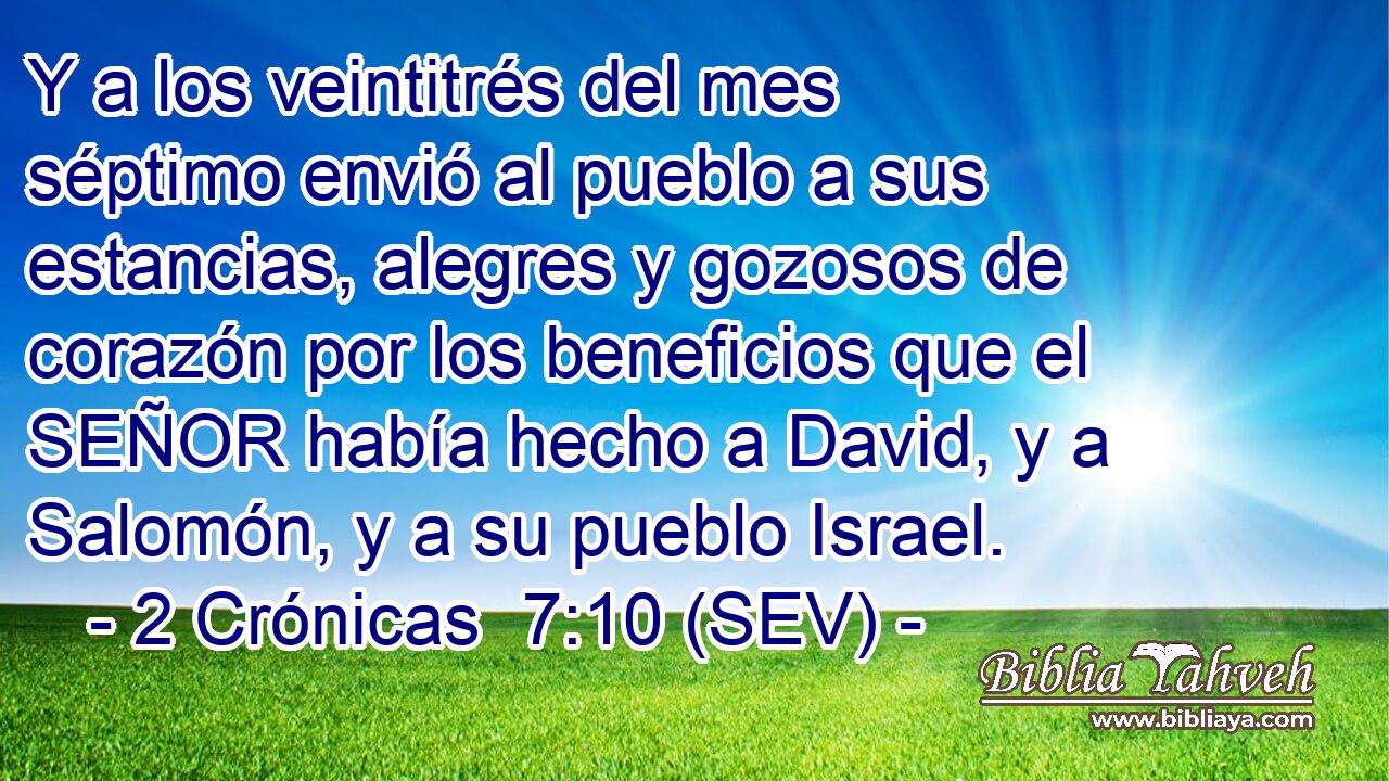 Y a los veintitrés del mes séptimo envió al pueblo a sus estancias, alegres y gozosos de corazón por los beneficios que el SEÑOR había hecho a David, y a Salomón, y a su pueblo Israel.