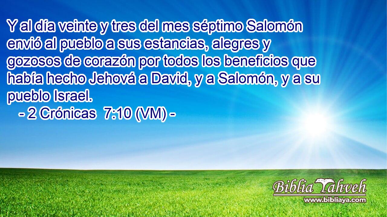  Y al día veinte y tres del mes séptimo Salomón envió al pueblo a sus estancias, alegres y gozosos de corazón por todos los beneficios que había hecho Jehová a David, y a Salomón, y a su pueblo Israel. 