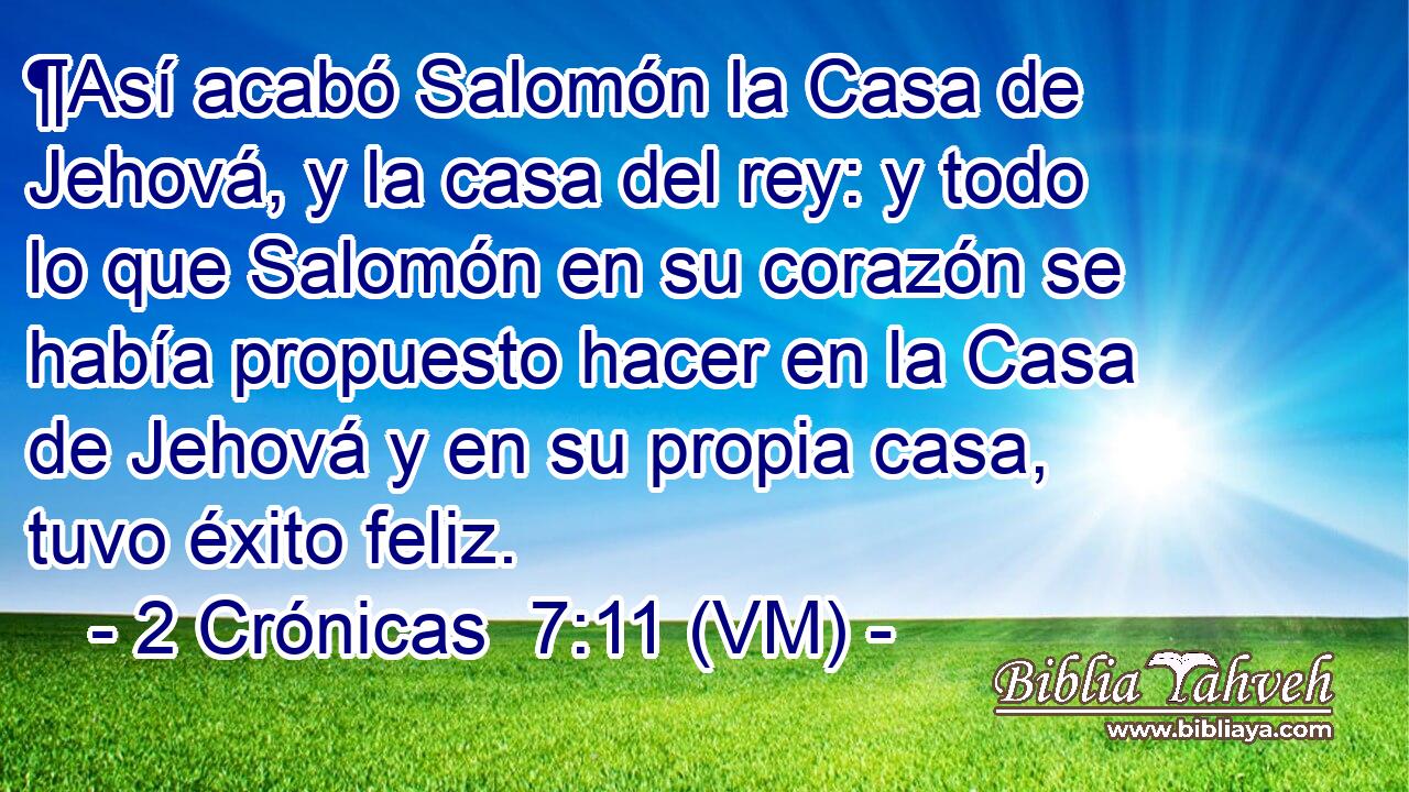  ¶Así acabó Salomón la Casa de Jehová, y la casa del rey: y todo lo que Salomón en su corazón se había propuesto hacer en la Casa de Jehová y en su propia casa, tuvo éxito feliz. 