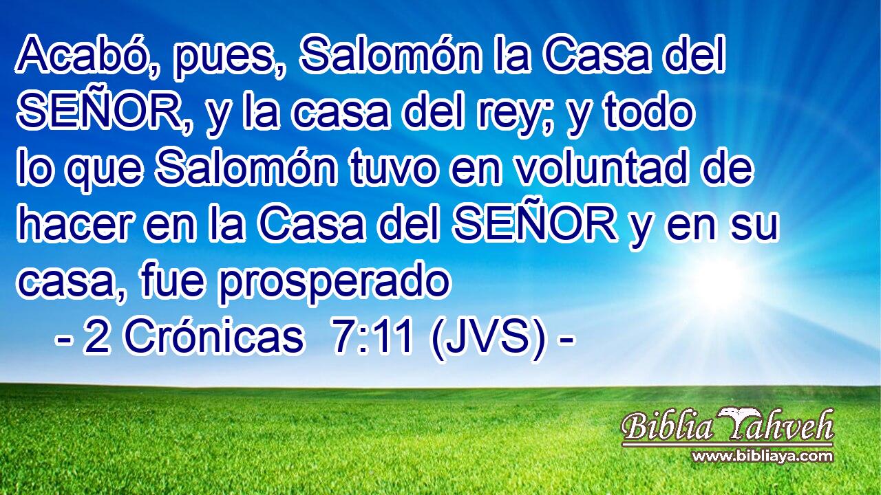 Acabó, pues, Salomón la Casa del SEÑOR, y la casa del rey; y todo lo que Salomón tuvo en voluntad de hacer en la Casa del SEÑOR y en su casa, fue prosperado
