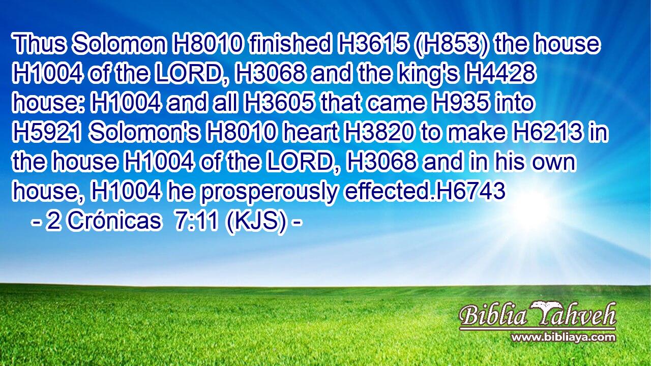 Thus Solomon H8010 finished H3615 (H853) the house H1004 of the LORD, H3068 and the king's H4428 house: H1004 and all H3605 that came H935 into H5921 Solomon's H8010 heart H3820 to make H6213 in the house H1004 of the LORD, H3068 and in his own house, H1004 he prosperously effected.H6743