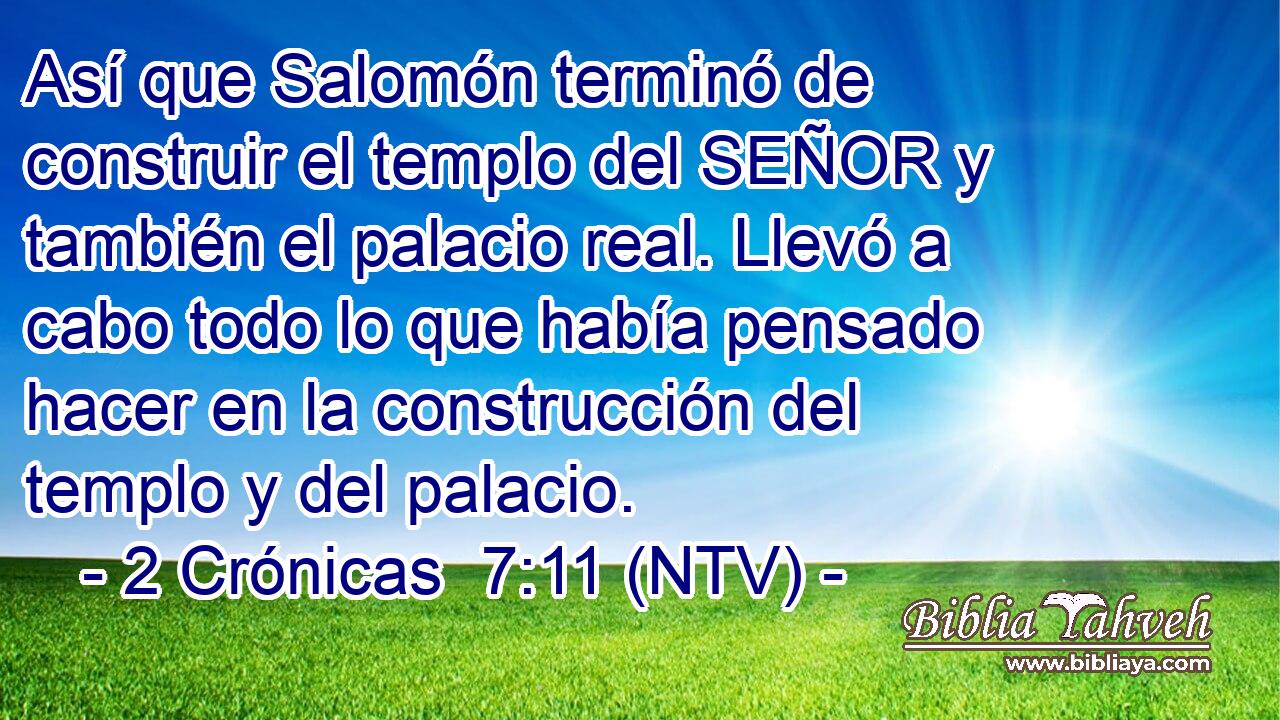 Así que Salomón terminó de construir el templo del SEÑOR y también el palacio real. Llevó a cabo todo lo que había pensado hacer en la construcción del templo y del palacio.