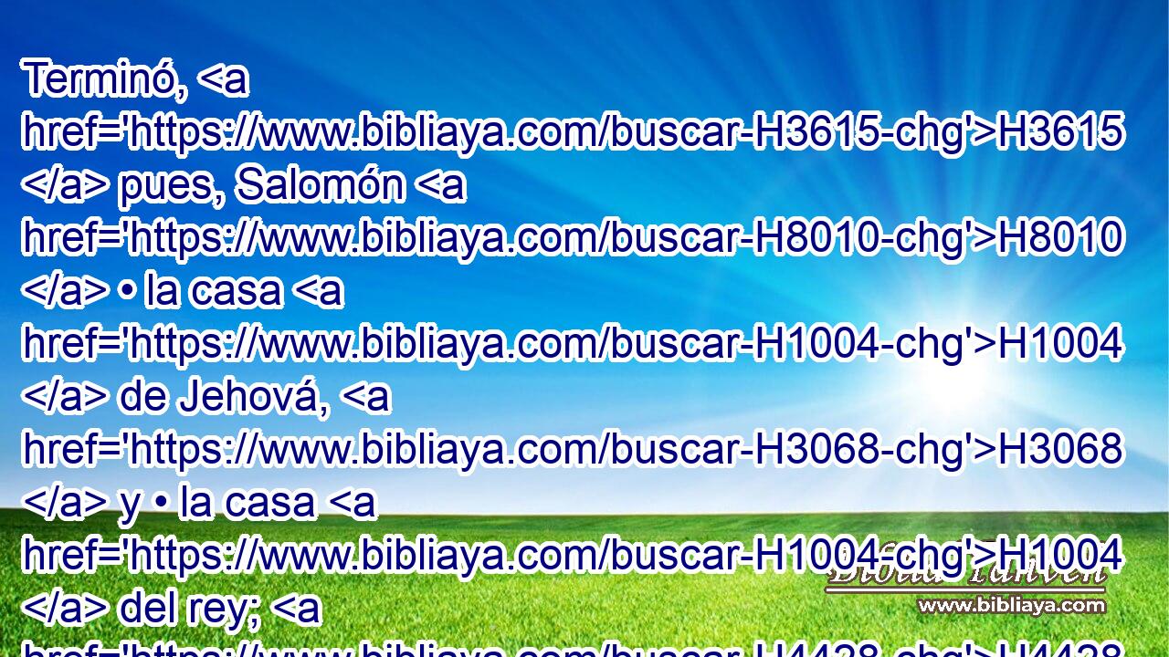 Terminó, H3615  pues, Salomón H8010  • la casa H1004  de Jehová, H3068  y • la casa H1004  del rey; H4428 H y • todo H3605  H935 H5921 H3820 lo que Salomón H8010  H6213 « se propuso » * hacer en la casa H1004  de Jehová, H3068  y en su propia casa, H1004  fue prosperado. H6743  