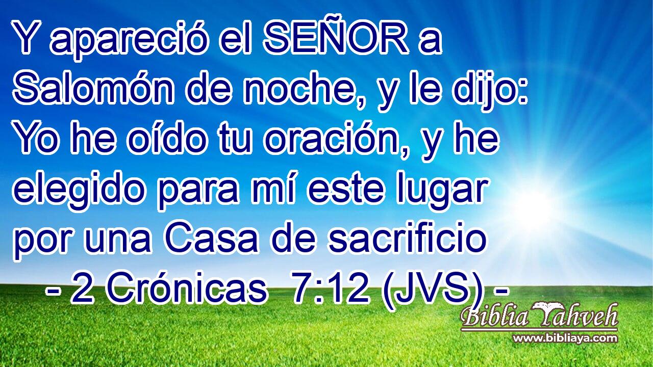 Y apareció el SEÑOR a Salomón de noche, y le dijo: Yo he oído tu oración, y he elegido para mí este lugar por una Casa de sacrificio