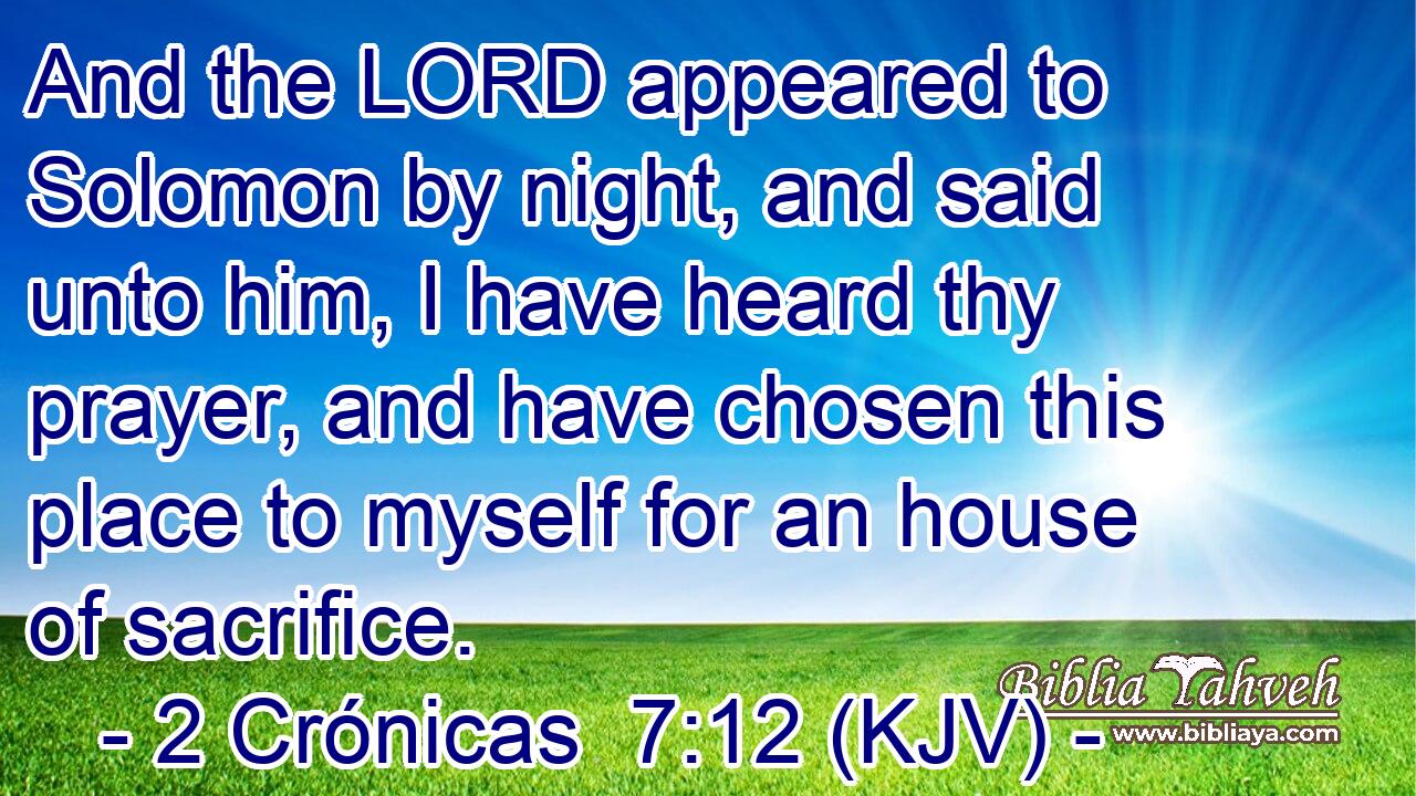 And the LORD appeared to Solomon by night, and said unto him, I have heard thy prayer, and have chosen this place to myself for an house of sacrifice.