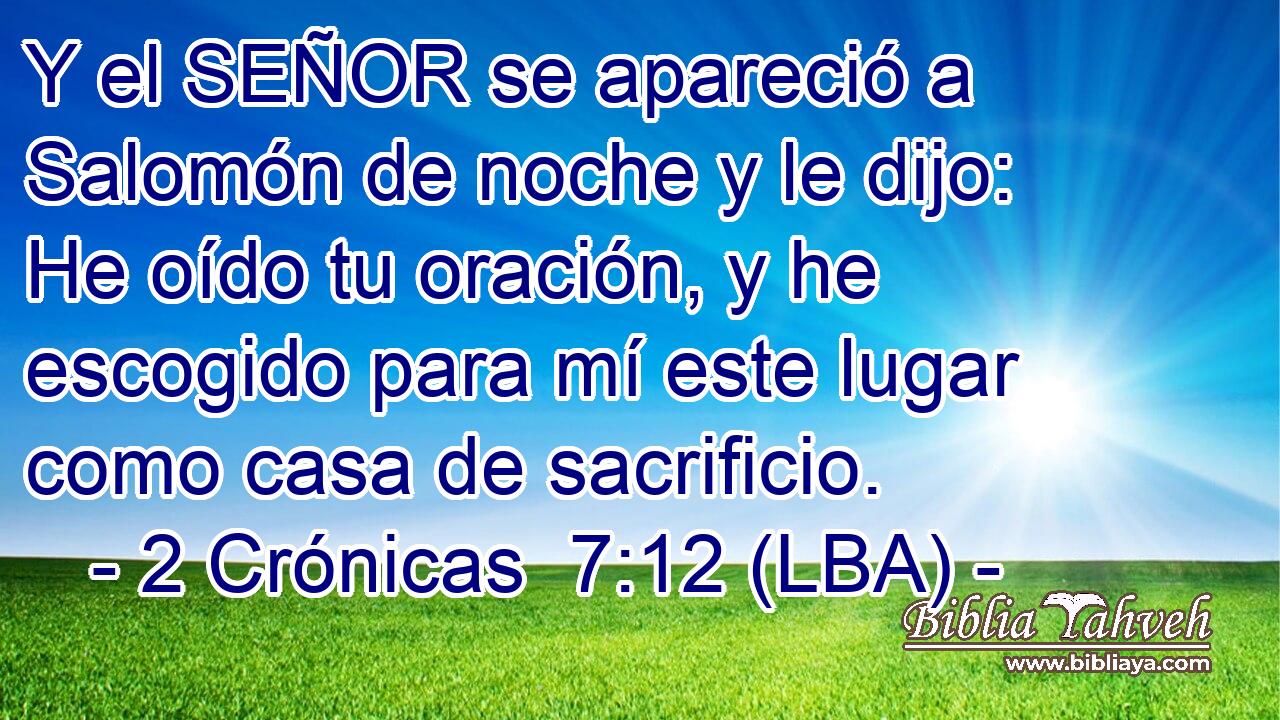 Y el SEÑOR se apareció a Salomón de noche y le dijo: He oído tu oración, y he escogido para mí este lugar como casa de sacrificio.