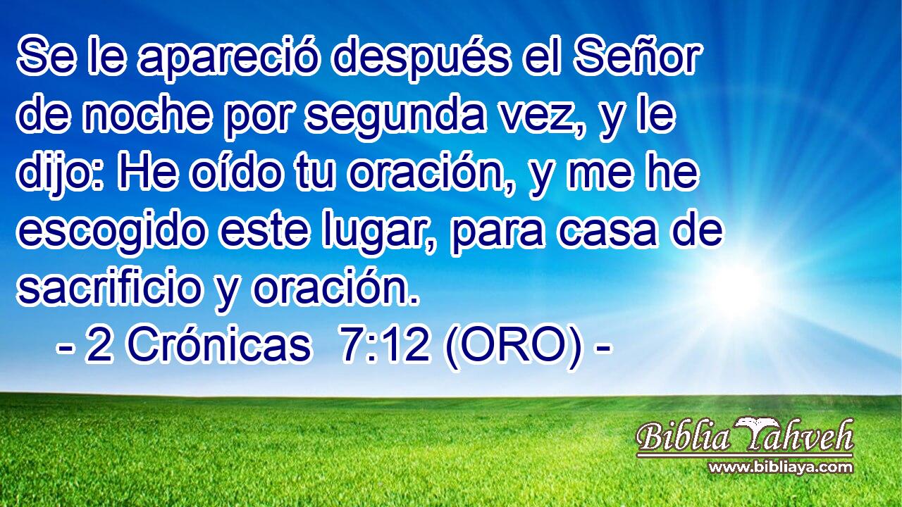  Se le apareció después el Señor de noche por segunda vez, y le dijo: He oído tu oración, y me he escogido este lugar, para casa de sacrificio y oración. 