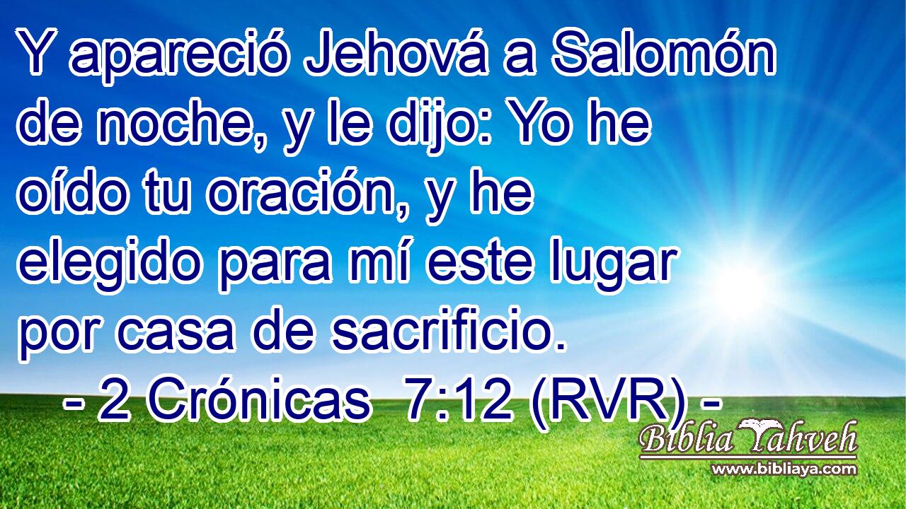 Y apareció Jehová a Salomón de noche, y le dijo: Yo he oído tu oración, y he elegido para mí este lugar por casa de sacrificio.