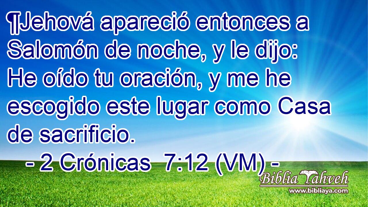  ¶Jehová apareció entonces a Salomón de noche, y le dijo: He oído tu oración, y me he escogido este lugar como Casa de sacrificio. 