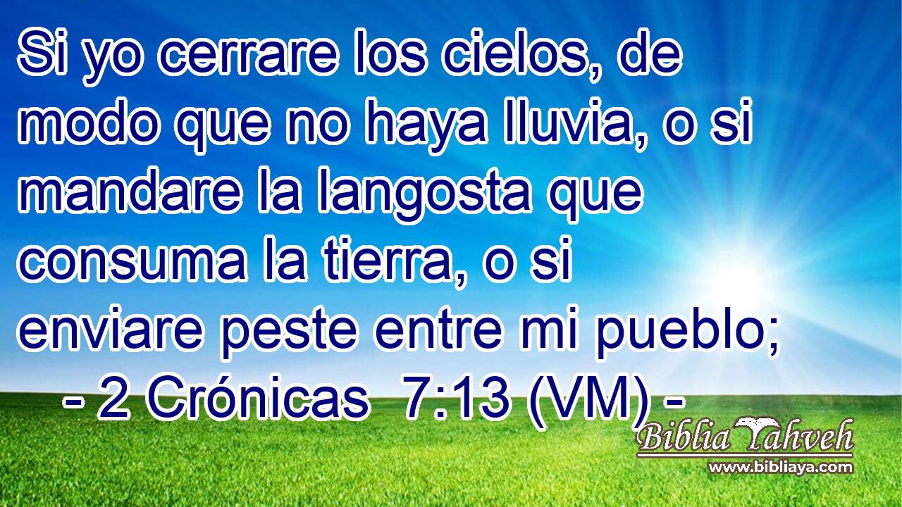  Si yo cerrare los cielos, de modo que no haya lluvia, o si mandare la langosta que consuma la tierra, o si enviare peste entre mi pueblo; 