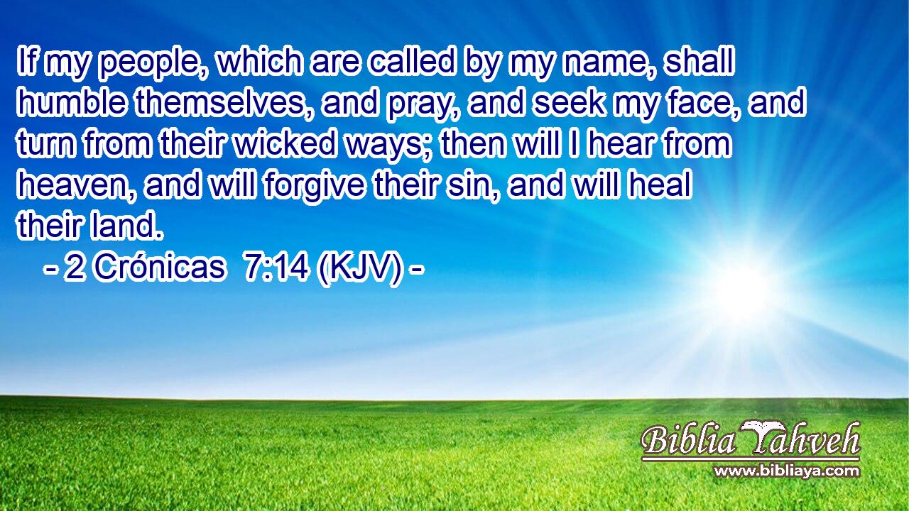 If my people, which are called by my name, shall humble themselves, and pray, and seek my face, and turn from their wicked ways; then will I hear from heaven, and will forgive their sin, and will heal their land.
