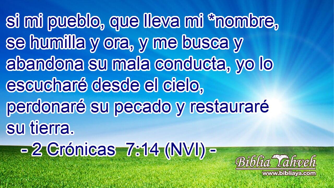 si mi pueblo, que lleva mi *nombre, se humilla y ora, y me busca y abandona su mala conducta, yo lo escucharé desde el cielo, perdonaré su pecado y restauraré su tierra. 
