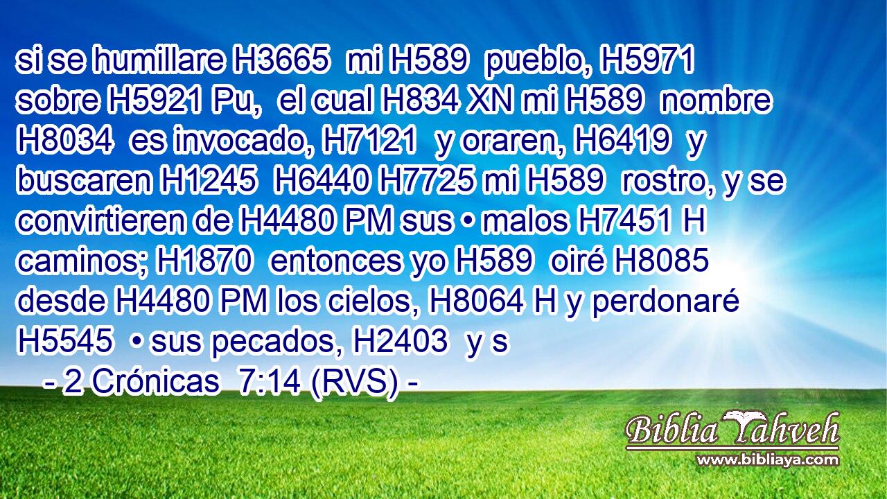 si se humillare H3665  mi H589  pueblo, H5971  sobre H5921 Pu,  el cual H834 XN mi H589  nombre H8034  es invocado, H7121  y oraren, H6419  y buscaren H1245  H6440 H7725 mi H589  rostro, y se convirtieren de H4480 PM sus • malos H7451 H caminos; H1870  entonces yo H589  oiré H8085  desde H4480 PM los cielos, H8064 H y perdonaré H5545  • sus pecados, H2403  y s