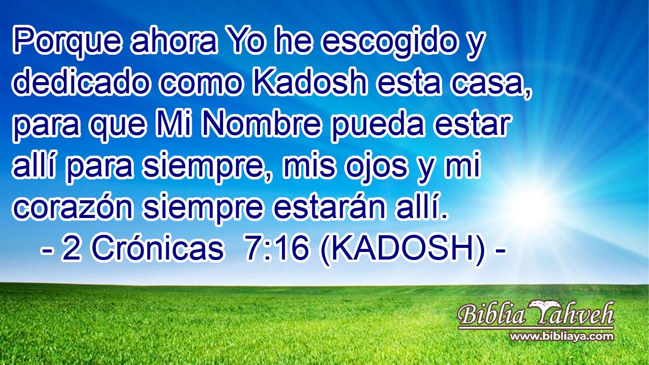  Porque ahora Yo he escogido y dedicado como Kadosh esta casa, para que Mi Nombre pueda estar allí para siempre, mis ojos y mi corazón siempre estarán allí. 