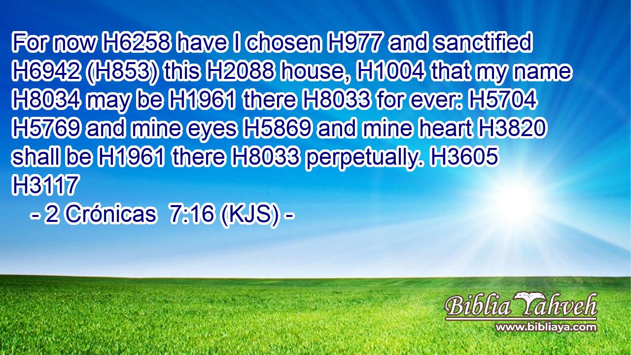 For now H6258 have I chosen H977 and sanctified H6942 (H853) this H2088 house, H1004 that my name H8034 may be H1961 there H8033 for ever: H5704  H5769 and mine eyes H5869 and mine heart H3820 shall be H1961 there H8033 perpetually. H3605 H3117