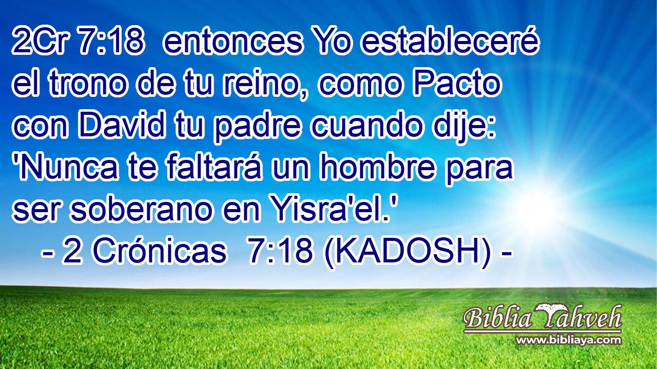  entonces Yo estableceré el trono de tu reino, como Pacto con David tu padre cuando dije: 'Nunca te faltará un hombre para ser soberano en Yisra'el.' 