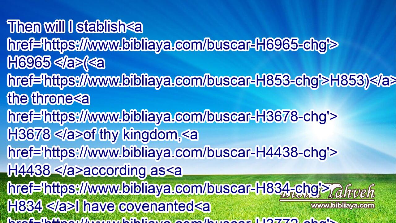 Then will I stablish H6965 (H853) the throne H3678 of thy kingdom, H4438 according as H834 I have covenanted H3772 with David H1732 thy father, H1 saying, H559 There shall not H3808 fail H3772 thee a man H376 to be ruler H4910 in Israel.H3478