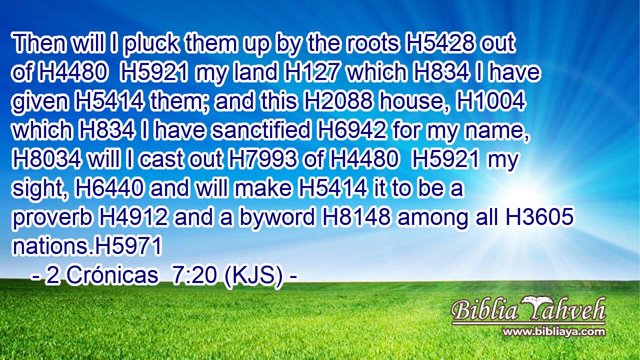 Then will I pluck them up by the roots H5428 out of H4480  H5921 my land H127 which H834 I have given H5414 them; and this H2088 house, H1004 which H834 I have sanctified H6942 for my name, H8034 will I cast out H7993 of H4480  H5921 my sight, H6440 and will make H5414 it to be a proverb H4912 and a byword H8148 among all H3605 nations.H5971