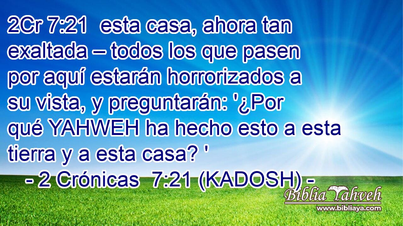  esta casa, ahora tan exaltada – todos los que pasen por aquí estarán horrorizados a su vista, y preguntarán: '¿Por qué YAHWEH ha hecho esto a esta tierra y a esta casa? ' 