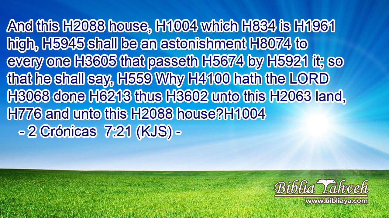And this H2088 house, H1004 which H834 is H1961 high, H5945 shall be an astonishment H8074 to every one H3605 that passeth H5674 by H5921 it; so that he shall say, H559 Why H4100 hath the LORD H3068 done H6213 thus H3602 unto this H2063 land, H776 and unto this H2088 house?H1004