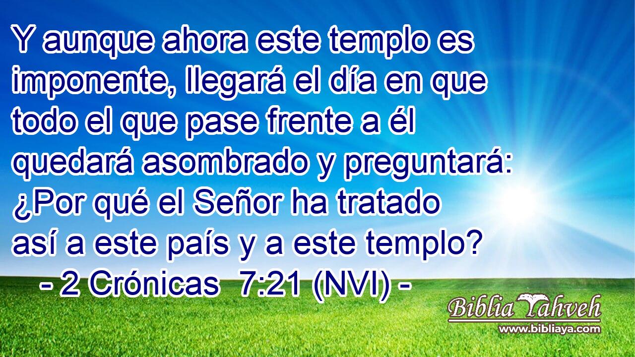  Y aunque ahora este templo es imponente, llegará el día en que todo el que pase frente a él quedará asombrado y preguntará: ¿Por qué el Señor ha tratado así a este país y a este templo? 
