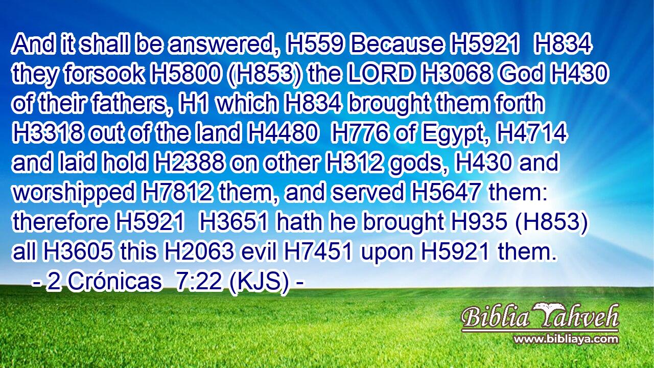 And it shall be answered, H559 Because H5921  H834 they forsook H5800 (H853) the LORD H3068 God H430 of their fathers, H1 which H834 brought them forth H3318 out of the land H4480  H776 of Egypt, H4714 and laid hold H2388 on other H312 gods, H430 and worshipped H7812 them, and served H5647 them: therefore H5921  H3651 hath he brought H935 (H853) all H3605 this H2063 evil H7451 upon H5921 them.
