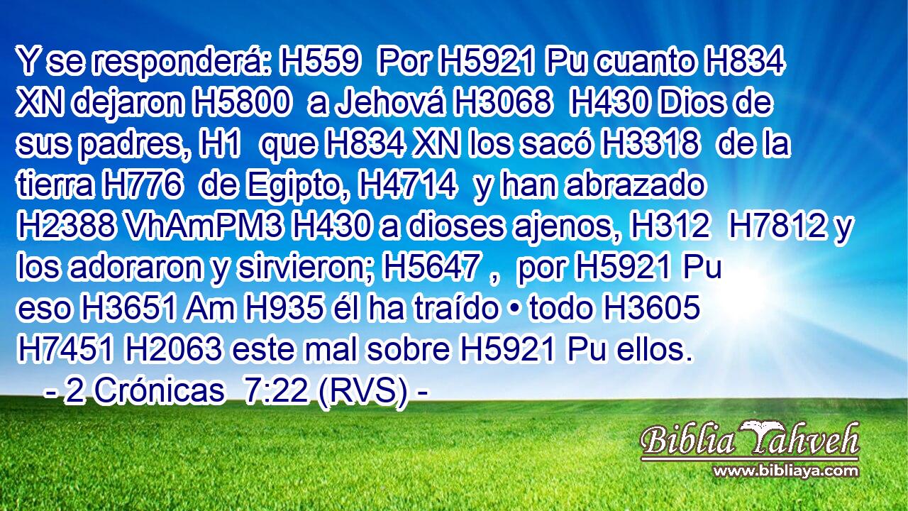 Y se responderá: H559  Por H5921 Pu cuanto H834 XN dejaron H5800  a Jehová H3068  H430 Dios de sus padres, H1  que H834 XN los sacó H3318  de la tierra H776  de Egipto, H4714  y han abrazado H2388 VhAmPM3 H430 a dioses ajenos, H312  H7812 y los adoraron y sirvieron; H5647 ,  por H5921 Pu eso H3651 Am H935 él ha traído • todo H3605  H7451 H2063 este mal sobre H5921 Pu ellos. 