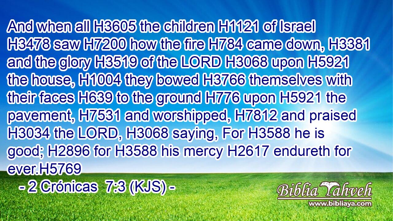 And when all H3605 the children H1121 of Israel H3478 saw H7200 how the fire H784 came down, H3381 and the glory H3519 of the LORD H3068 upon H5921 the house, H1004 they bowed H3766 themselves with their faces H639 to the ground H776 upon H5921 the pavement, H7531 and worshipped, H7812 and praised H3034 the LORD, H3068 saying, For H3588 he is good; H2896 for H3588 his mercy H2617 endureth for ever.H5769