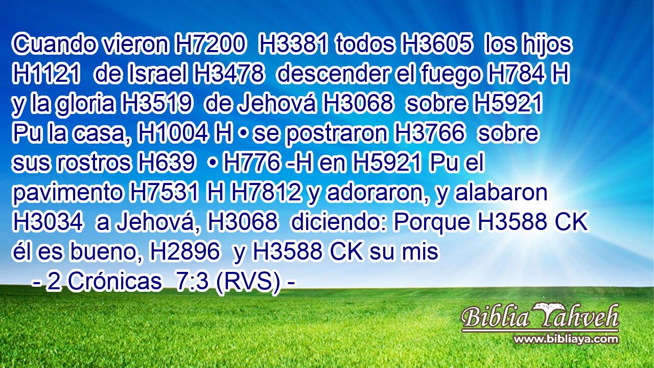 Cuando vieron H7200  H3381 todos H3605  los hijos H1121  de Israel H3478  descender el fuego H784 H y la gloria H3519  de Jehová H3068  sobre H5921 Pu la casa, H1004 H • se postraron H3766  sobre sus rostros H639  • H776 -H en H5921 Pu el pavimento H7531 H H7812 y adoraron, y alabaron H3034  a Jehová, H3068  diciendo: Porque H3588 CK él es bueno, H2896  y H3588 CK su mis