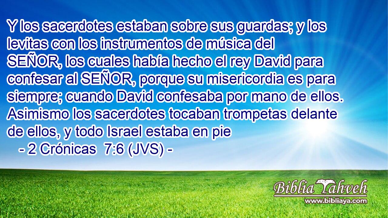 Y los sacerdotes estaban sobre sus guardas; y los levitas con los instrumentos de música del SEÑOR, los cuales había hecho el rey David para confesar al SEÑOR, porque su misericordia es para siempre; cuando David confesaba por mano de ellos. Asimismo los sacerdotes tocaban trompetas delante de ellos, y todo Israel estaba en pie