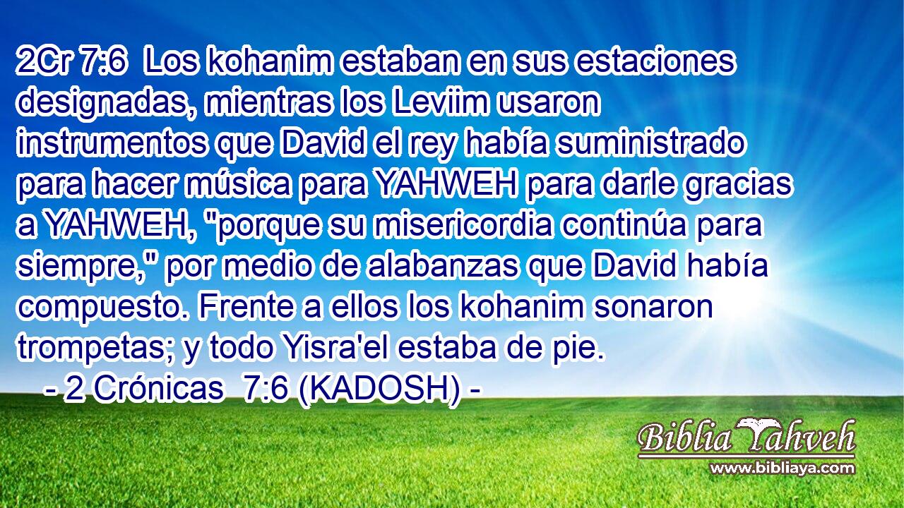  Los kohanim estaban en sus estaciones designadas, mientras los Leviim usaron instrumentos que David el rey había suministrado para hacer música para YAHWEH para darle gracias a YAHWEH, 