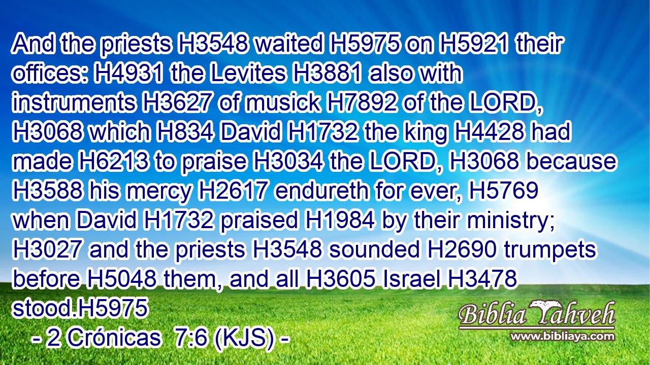 And the priests H3548 waited H5975 on H5921 their offices: H4931 the Levites H3881 also with instruments H3627 of musick H7892 of the LORD, H3068 which H834 David H1732 the king H4428 had made H6213 to praise H3034 the LORD, H3068 because H3588 his mercy H2617 endureth for ever, H5769 when David H1732 praised H1984 by their ministry; H3027 and the priests H3548 sounded H2690 trumpets before H5048 them, and all H3605 Israel H3478 stood.H5975