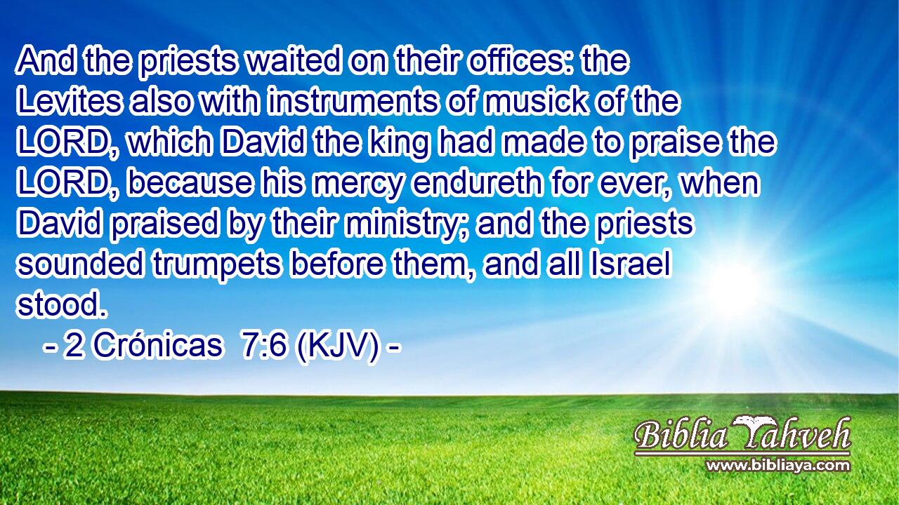 And the priests waited on their offices: the Levites also with instruments of musick of the LORD, which David the king had made to praise the LORD, because his mercy endureth for ever, when David praised by their ministry; and the priests sounded trumpets before them, and all Israel stood.