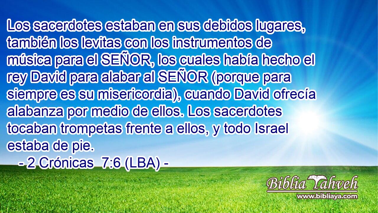 Los sacerdotes estaban en sus debidos lugares, también los levitas con los instrumentos de música para el SEÑOR, los cuales había hecho el rey David para alabar al SEÑOR (porque para siempre es su misericordia), cuando David ofrecía alabanza por medio de ellos. Los sacerdotes tocaban trompetas frente a ellos, y todo Israel estaba de pie.