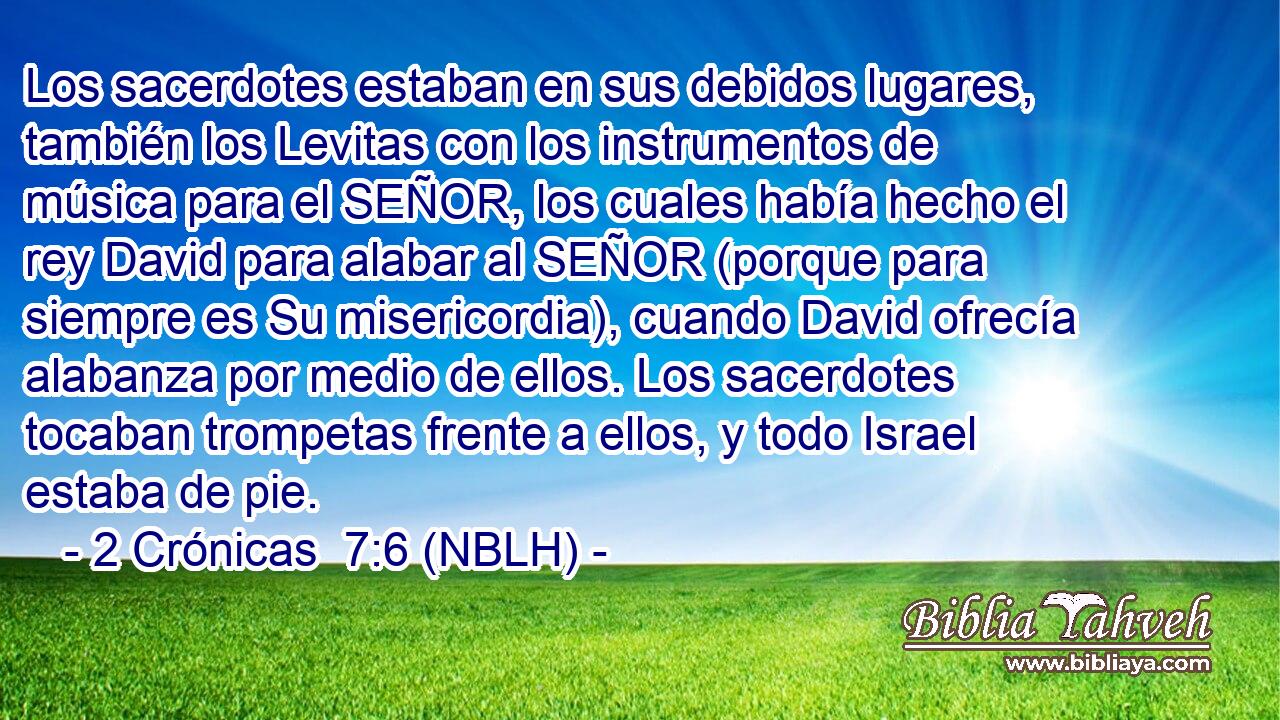  Los sacerdotes estaban en sus debidos lugares, también los Levitas con los instrumentos de música para el SEÑOR, los cuales había hecho el rey David para alabar al SEÑOR (porque para siempre es Su misericordia), cuando David ofrecía alabanza por medio de ellos. Los sacerdotes tocaban trompetas frente a ellos, y todo Israel estaba de pie. 