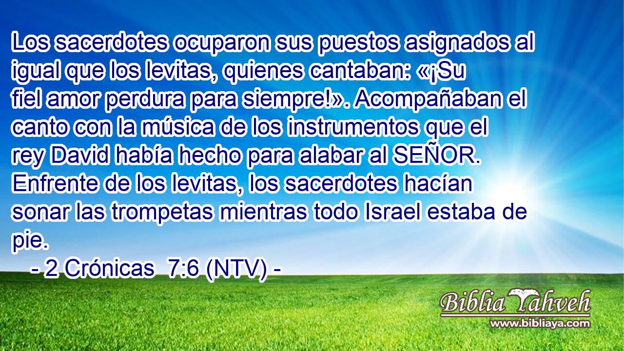 Los sacerdotes ocuparon sus puestos asignados al igual que los levitas, quienes cantaban: «¡Su fiel amor perdura para siempre!». Acompañaban el canto con la música de los instrumentos que el rey David había hecho para alabar al SEÑOR. Enfrente de los levitas, los sacerdotes hacían sonar las trompetas mientras todo Israel estaba de pie.