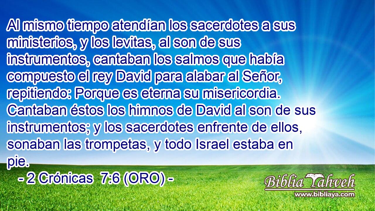  Al mismo tiempo atendían los sacerdotes a sus ministerios, y los levitas, al son de sus instrumentos, cantaban los salmos que había compuesto el rey David para alabar al Señor, repitiendo: Porque es eterna su misericordia. Cantaban éstos los himnos de David al son de sus instrumentos; y los sacerdotes enfrente de ellos, sonaban las trompetas, y todo Israel estaba en pie. 