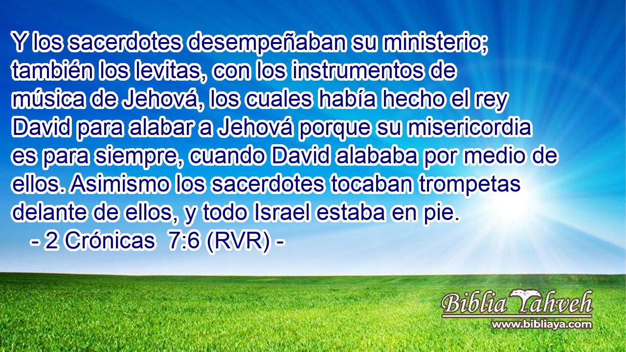 Y los sacerdotes desempeñaban su ministerio; también los levitas, con los instrumentos de música de Jehová, los cuales había hecho el rey David para alabar a Jehová porque su misericordia es para siempre, cuando David alababa por medio de ellos. Asimismo los sacerdotes tocaban trompetas delante de ellos, y todo Israel estaba en pie.