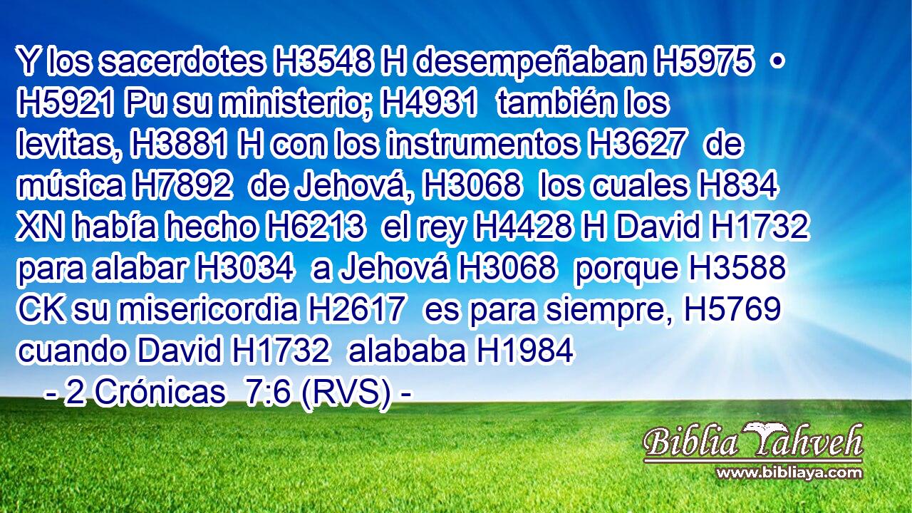 Y los sacerdotes H3548 H desempeñaban H5975  • H5921 Pu su ministerio; H4931  también los levitas, H3881 H con los instrumentos H3627  de música H7892  de Jehová, H3068  los cuales H834 XN había hecho H6213  el rey H4428 H David H1732  para alabar H3034  a Jehová H3068  porque H3588 CK su misericordia H2617  es para siempre, H5769  cuando David H1732  alababa H1984 