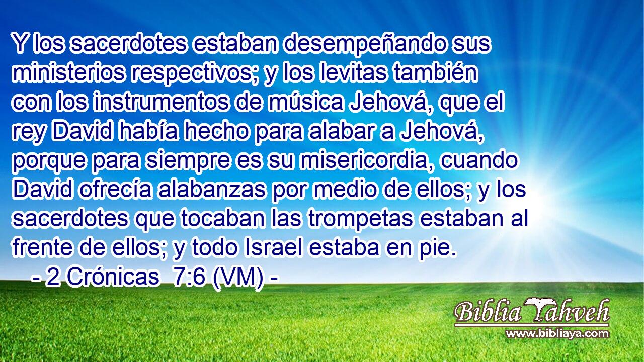  Y los sacerdotes estaban desempeñando sus ministerios respectivos; y los levitas también con los instrumentos de música Jehová, que el rey David había hecho para alabar a Jehová, porque para siempre es su misericordia, cuando David ofrecía alabanzas por medio de ellos; y los sacerdotes que tocaban las trompetas estaban al frente de ellos; y todo Israel estaba en pie. 