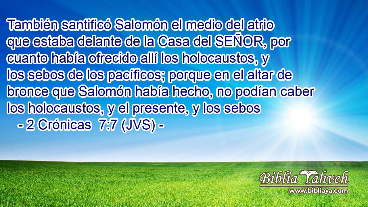 También santificó Salomón el medio del atrio que estaba delante de la Casa del SEÑOR, por cuanto había ofrecido allí los holocaustos, y los sebos de los pacíficos; porque en el altar de bronce que Salomón había hecho, no podían caber los holocaustos, y el presente, y los sebos