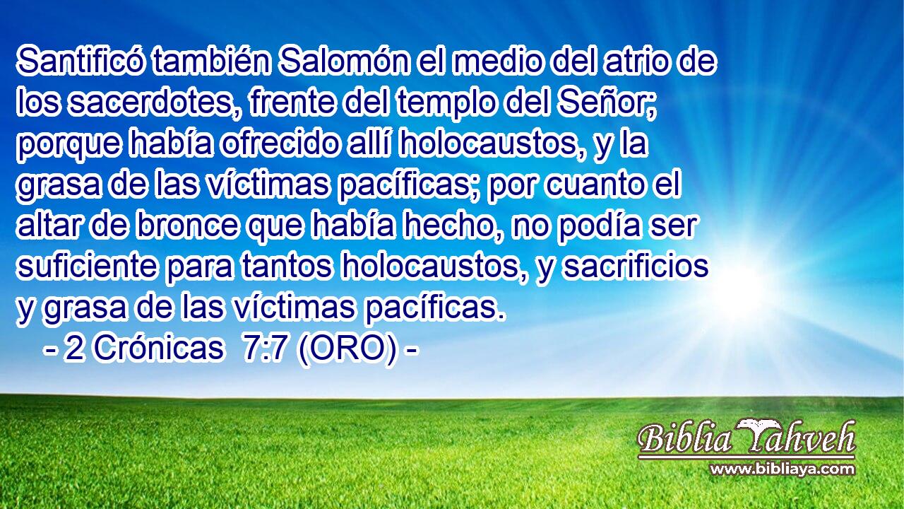  Santificó también Salomón el medio del atrio de los sacerdotes, frente del templo del Señor; porque había ofrecido allí holocaustos, y la grasa de las víctimas pacíficas; por cuanto el altar de bronce que había hecho, no podía ser suficiente para tantos holocaustos, y sacrificios y grasa de las víctimas pacíficas. 