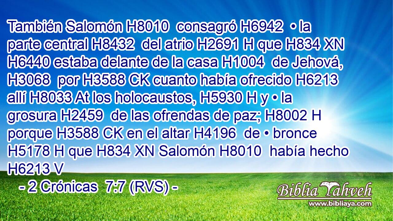 También Salomón H8010  consagró H6942  • la parte central H8432  del atrio H2691 H que H834 XN H6440 estaba delante de la casa H1004  de Jehová, H3068  por H3588 CK cuanto había ofrecido H6213  allí H8033 At los holocaustos, H5930 H y • la grosura H2459  de las ofrendas de paz; H8002 H porque H3588 CK en el altar H4196  de • bronce H5178 H que H834 XN Salomón H8010  había hecho H6213 V
