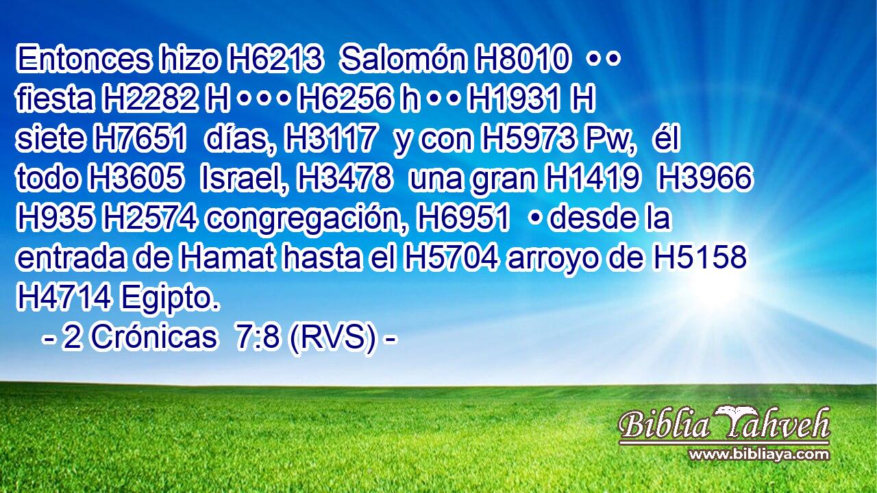 Entonces hizo H6213  Salomón H8010  • • fiesta H2282 H • • • H6256 h • • H1931 H siete H7651  días, H3117  y con H5973 Pw,  él todo H3605  Israel, H3478  una gran H1419  H3966 H935 H2574 congregación, H6951  • desde la entrada de Hamat hasta el H5704 arroyo de H5158 H4714 Egipto. 