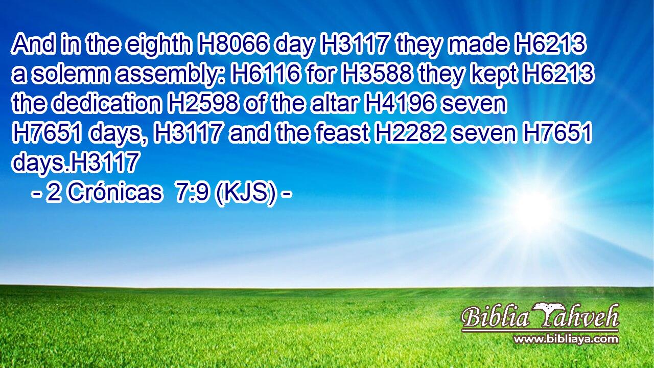 And in the eighth H8066 day H3117 they made H6213 a solemn assembly: H6116 for H3588 they kept H6213 the dedication H2598 of the altar H4196 seven H7651 days, H3117 and the feast H2282 seven H7651 days.H3117