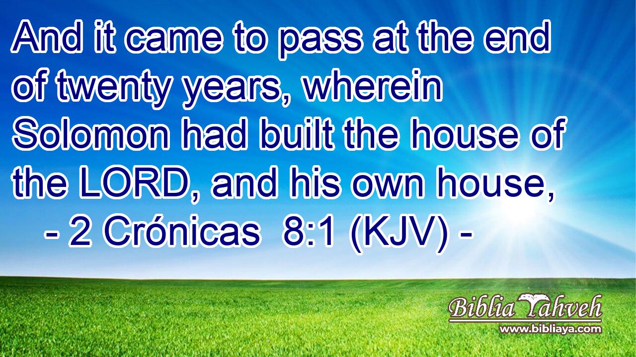 And it came to pass at the end of twenty years, wherein Solomon had built the house of the LORD, and his own house,