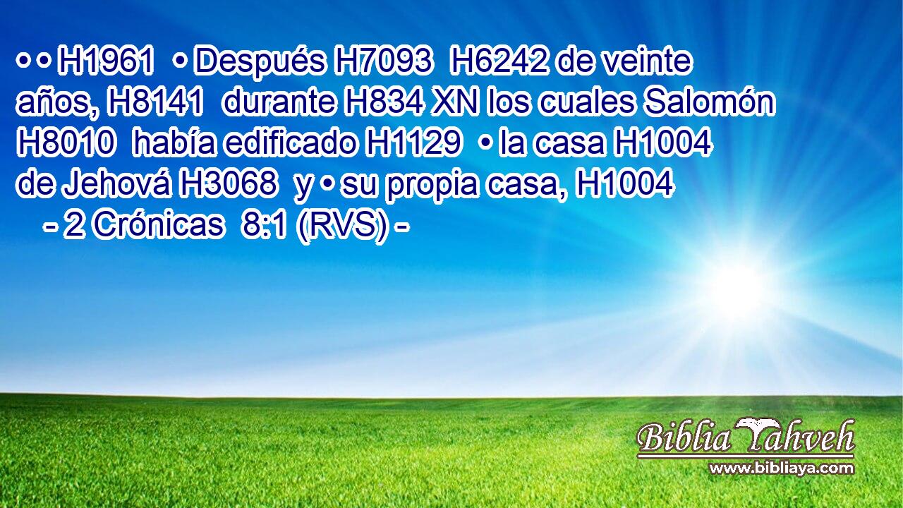 • • H1961  • Después H7093  H6242 de veinte años, H8141  durante H834 XN los cuales Salomón H8010  había edificado H1129  • la casa H1004  de Jehová H3068  y • su propia casa, H1004  